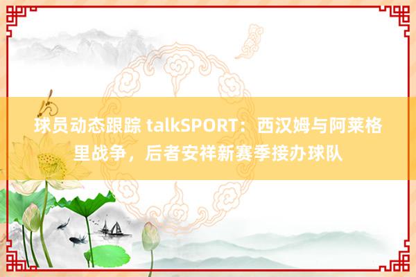 球员动态跟踪 talkSPORT：西汉姆与阿莱格里战争，后者安祥新赛季接办球队