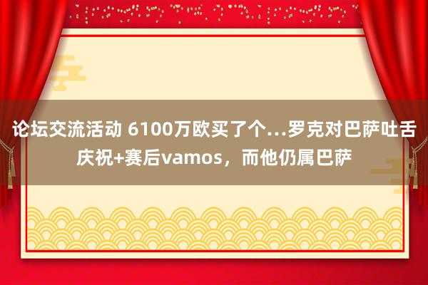 论坛交流活动 6100万欧买了个…罗克对巴萨吐舌庆祝+赛后vamos，而他仍属巴萨