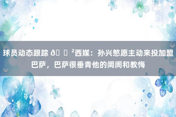 球员动态跟踪 😲西媒：孙兴慜愿主动来投加盟巴萨，巴萨很垂青他的阛阓和教悔