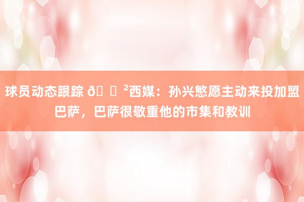 球员动态跟踪 😲西媒：孙兴慜愿主动来投加盟巴萨，巴萨很敬重他的市集和教训