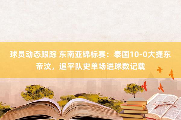 球员动态跟踪 东南亚锦标赛：泰国10-0大捷东帝汶，追平队史单场进球数记载