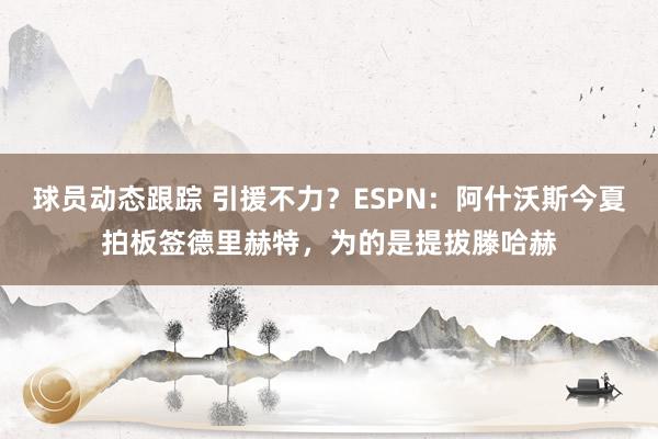 球员动态跟踪 引援不力？ESPN：阿什沃斯今夏拍板签德里赫特，为的是提拔滕哈赫