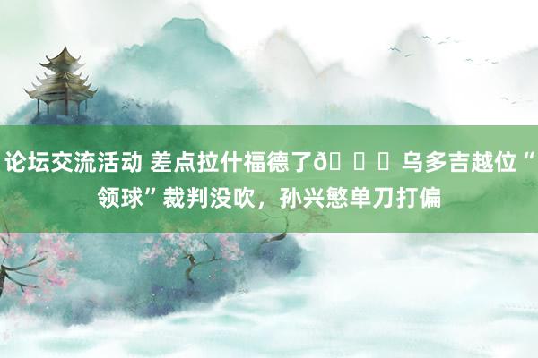 论坛交流活动 差点拉什福德了😅乌多吉越位“领球”裁判没吹，孙兴慜单刀打偏