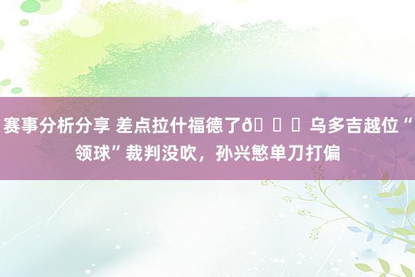 赛事分析分享 差点拉什福德了😅乌多吉越位“领球”裁判没吹，孙兴慜单刀打偏