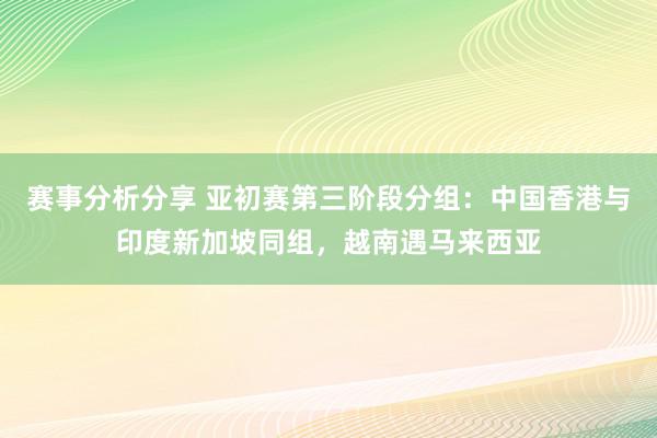 赛事分析分享 亚初赛第三阶段分组：中国香港与印度新加坡同组，越南遇马来西亚