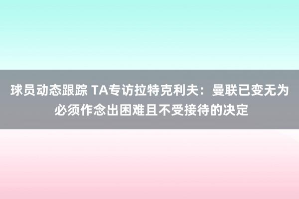 球员动态跟踪 TA专访拉特克利夫：曼联已变无为 必须作念出困难且不受接待的决定