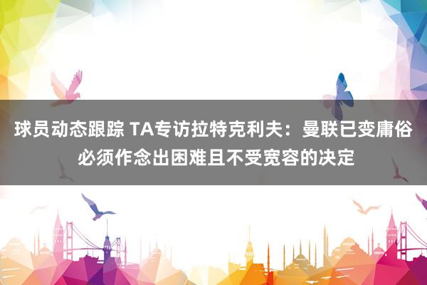 球员动态跟踪 TA专访拉特克利夫：曼联已变庸俗 必须作念出困难且不受宽容的决定