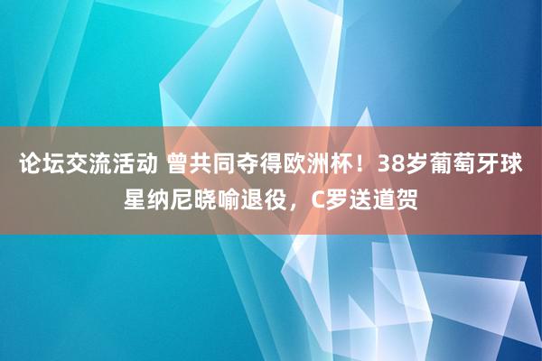 论坛交流活动 曾共同夺得欧洲杯！38岁葡萄牙球星纳尼晓喻退役，C罗送道贺