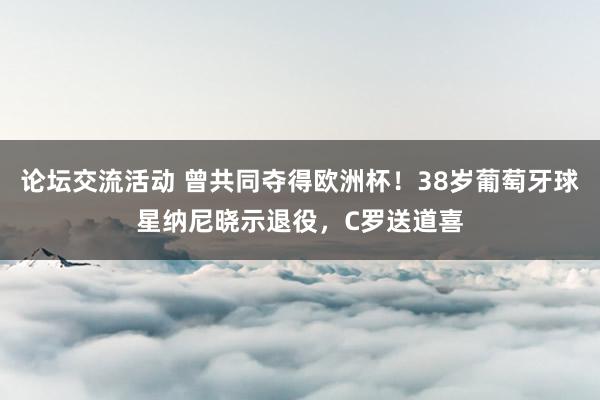 论坛交流活动 曾共同夺得欧洲杯！38岁葡萄牙球星纳尼晓示退役，C罗送道喜