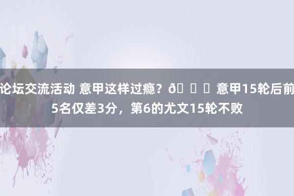 论坛交流活动 意甲这样过瘾？😏意甲15轮后前5名仅差3分，第6的尤文15轮不败