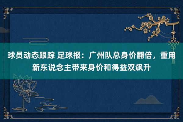 球员动态跟踪 足球报：广州队总身价翻倍，重用新东说念主带来身价和得益双飙升