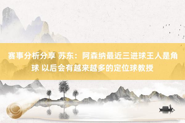 赛事分析分享 苏东：阿森纳最近三进球王人是角球 以后会有越来越多的定位球教授