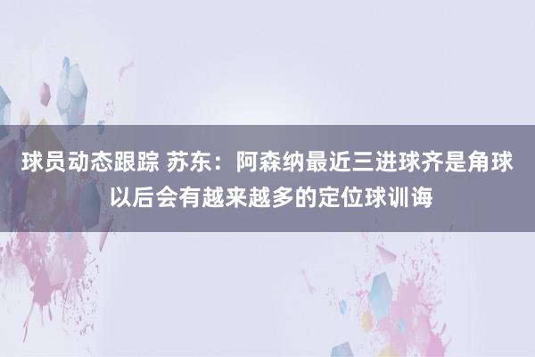 球员动态跟踪 苏东：阿森纳最近三进球齐是角球 以后会有越来越多的定位球训诲