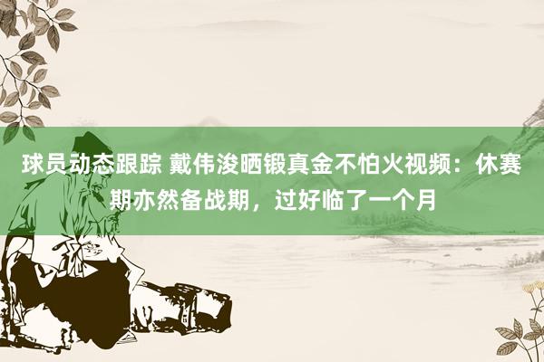 球员动态跟踪 戴伟浚晒锻真金不怕火视频：休赛期亦然备战期，过好临了一个月