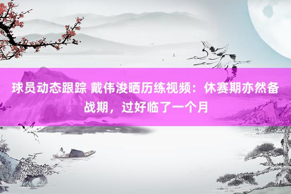 球员动态跟踪 戴伟浚晒历练视频：休赛期亦然备战期，过好临了一个月