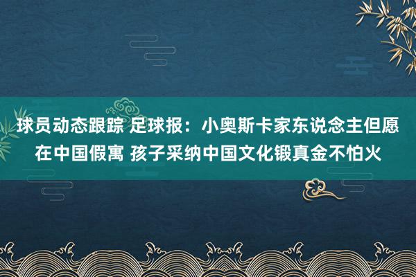 球员动态跟踪 足球报：小奥斯卡家东说念主但愿在中国假寓 孩子采纳中国文化锻真金不怕火