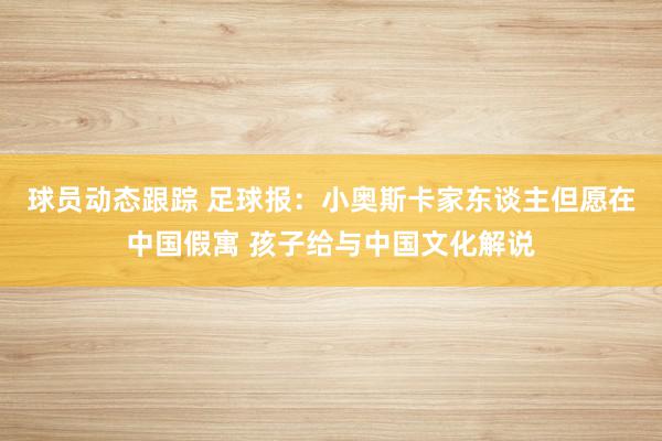 球员动态跟踪 足球报：小奥斯卡家东谈主但愿在中国假寓 孩子给与中国文化解说