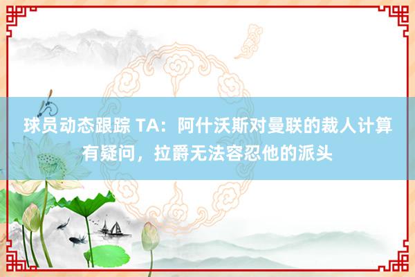 球员动态跟踪 TA：阿什沃斯对曼联的裁人计算有疑问，拉爵无法容忍他的派头