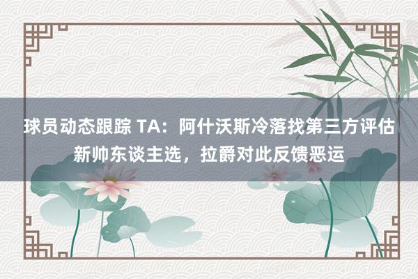 球员动态跟踪 TA：阿什沃斯冷落找第三方评估新帅东谈主选，拉爵对此反馈恶运