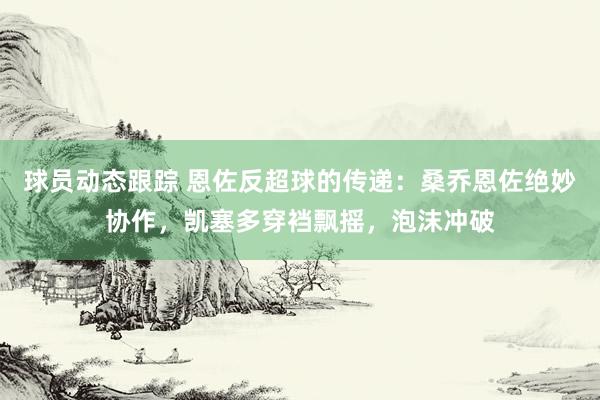 球员动态跟踪 恩佐反超球的传递：桑乔恩佐绝妙协作，凯塞多穿裆飘摇，泡沫冲破