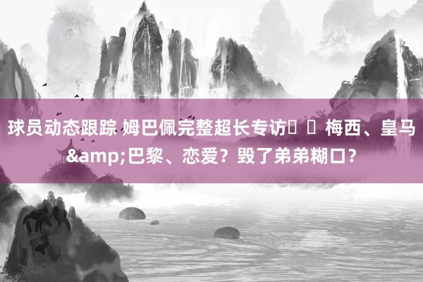 球员动态跟踪 姆巴佩完整超长专访⭐️梅西、皇马&巴黎、恋爱？毁了弟弟糊口？