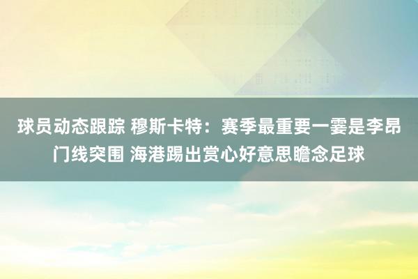 球员动态跟踪 穆斯卡特：赛季最重要一霎是李昂门线突围 海港踢出赏心好意思瞻念足球