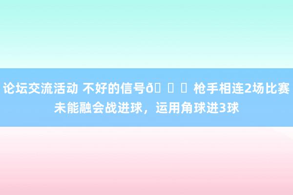 论坛交流活动 不好的信号😕枪手相连2场比赛未能融会战进球，运用角球进3球