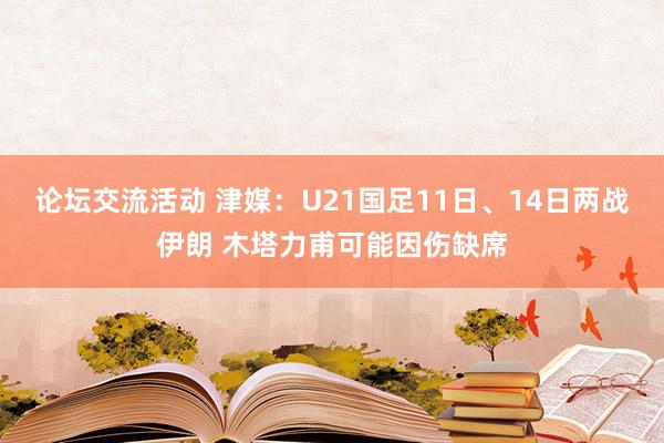 论坛交流活动 津媒：U21国足11日、14日两战伊朗 木塔力甫可能因伤缺席