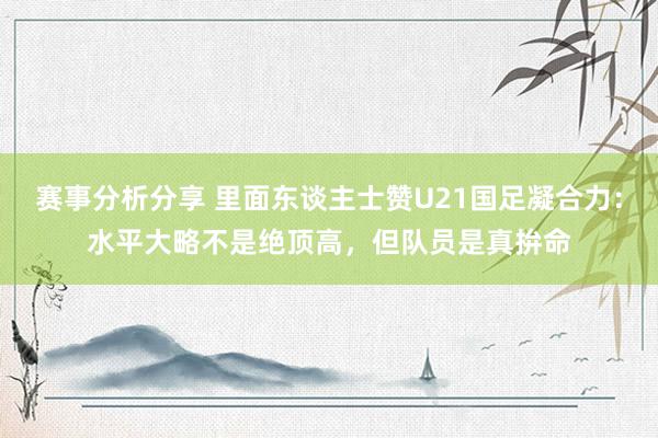 赛事分析分享 里面东谈主士赞U21国足凝合力：水平大略不是绝顶高，但队员是真拚命