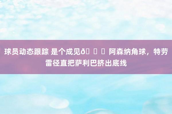 球员动态跟踪 是个成见😂阿森纳角球，特劳雷径直把萨利巴挤出底线