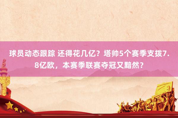 球员动态跟踪 还得花几亿？塔帅5个赛季支拨7.8亿欧，本赛季联赛夺冠又黯然？