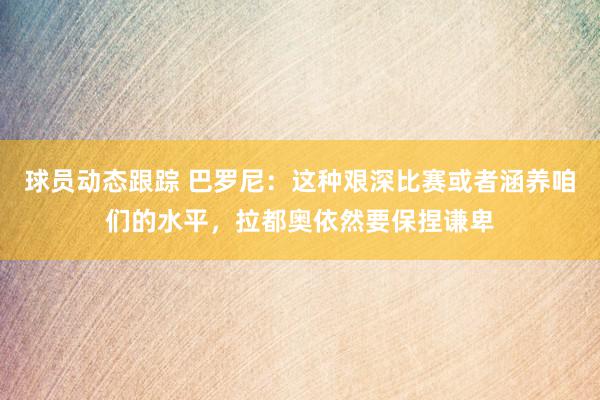 球员动态跟踪 巴罗尼：这种艰深比赛或者涵养咱们的水平，拉都奥依然要保捏谦卑