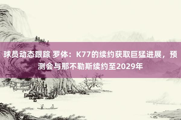 球员动态跟踪 罗体：K77的续约获取巨猛进展，预测会与那不勒斯续约至2029年