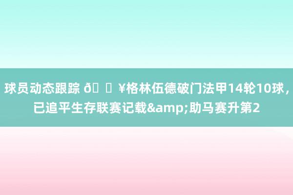 球员动态跟踪 💥格林伍德破门法甲14轮10球，已追平生存联赛记载&助马赛升第2