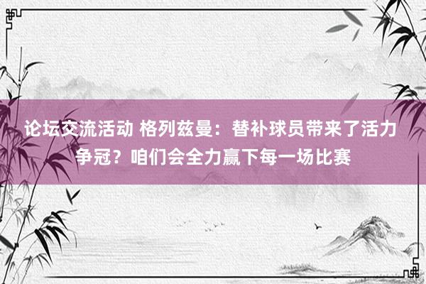 论坛交流活动 格列兹曼：替补球员带来了活力 争冠？咱们会全力赢下每一场比赛