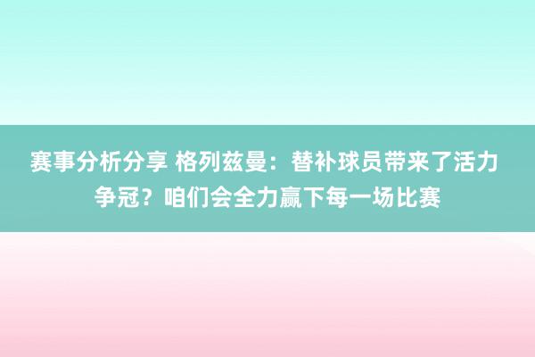 赛事分析分享 格列兹曼：替补球员带来了活力 争冠？咱们会全力赢下每一场比赛