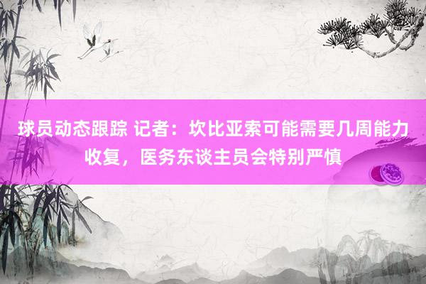 球员动态跟踪 记者：坎比亚索可能需要几周能力收复，医务东谈主员会特别严慎