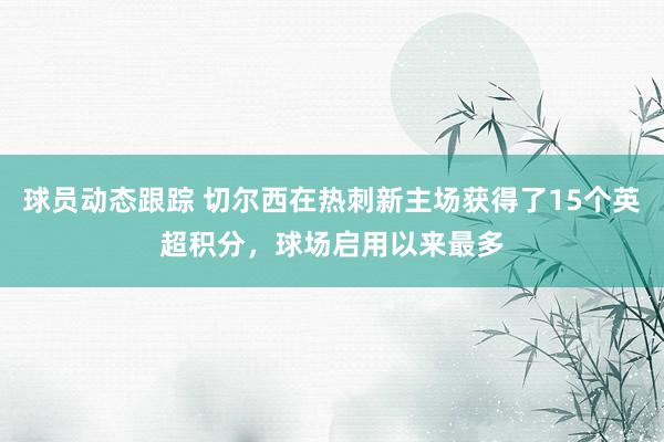 球员动态跟踪 切尔西在热刺新主场获得了15个英超积分，球场启用以来最多