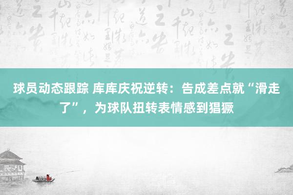 球员动态跟踪 库库庆祝逆转：告成差点就“滑走了”，为球队扭转表情感到猖獗