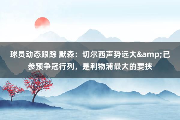 球员动态跟踪 默森：切尔西声势远大&已参预争冠行列，是利物浦最大的要挟