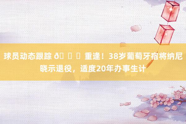 球员动态跟踪 👋重逢！38岁葡萄牙宿将纳尼晓示退役，适度20年办事生计