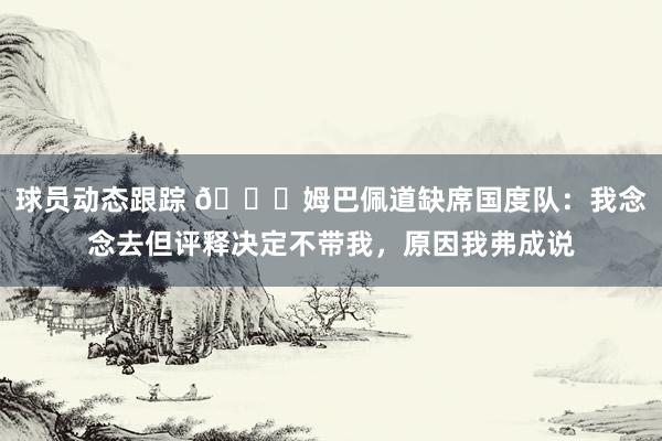 球员动态跟踪 👀姆巴佩道缺席国度队：我念念去但评释决定不带我，原因我弗成说