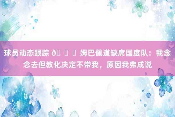 球员动态跟踪 👀姆巴佩道缺席国度队：我念念去但教化决定不带我，原因我弗成说