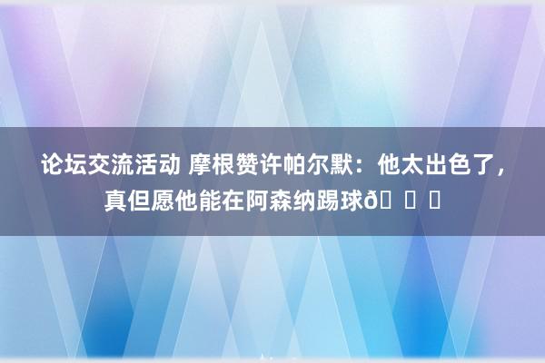 论坛交流活动 摩根赞许帕尔默：他太出色了，真但愿他能在阿森纳踢球👍