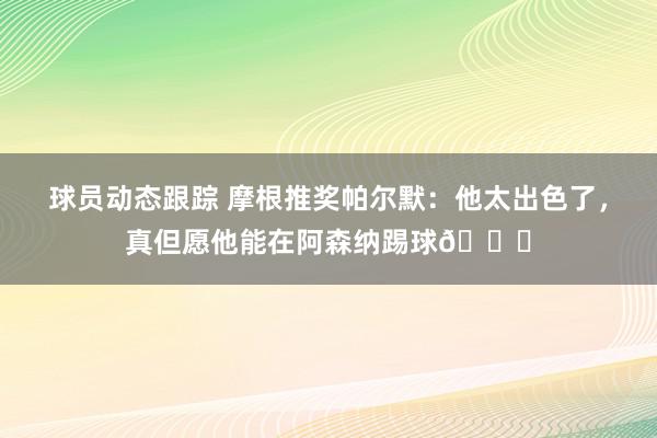 球员动态跟踪 摩根推奖帕尔默：他太出色了，真但愿他能在阿森纳踢球👍