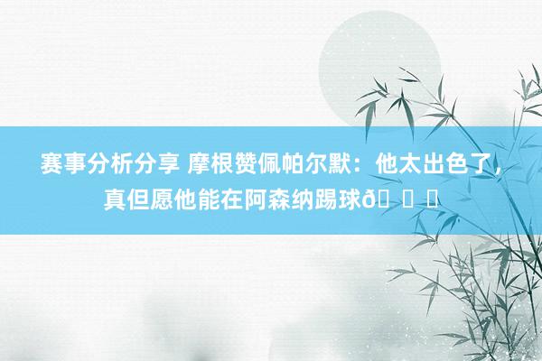 赛事分析分享 摩根赞佩帕尔默：他太出色了，真但愿他能在阿森纳踢球👍