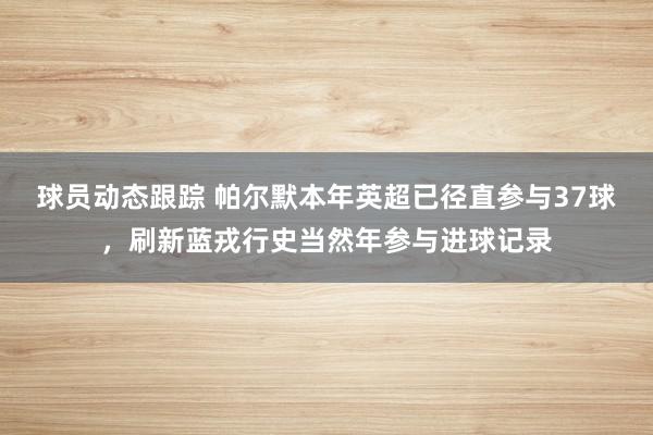 球员动态跟踪 帕尔默本年英超已径直参与37球，刷新蓝戎行史当然年参与进球记录