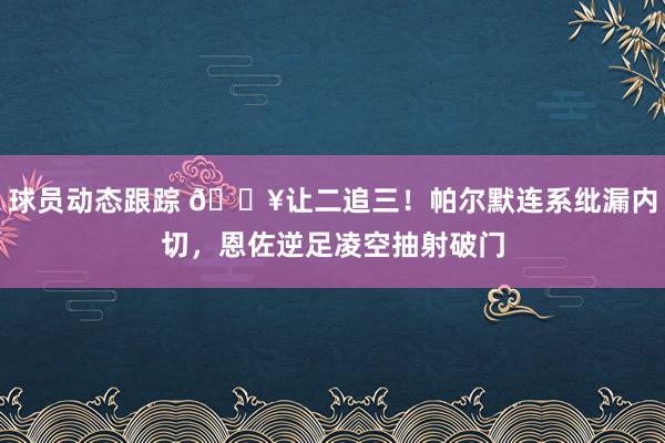 球员动态跟踪 💥让二追三！帕尔默连系纰漏内切，恩佐逆足凌空抽射破门