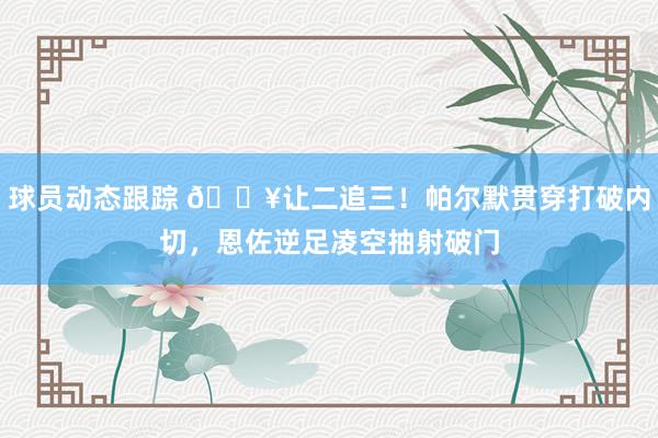 球员动态跟踪 💥让二追三！帕尔默贯穿打破内切，恩佐逆足凌空抽射破门