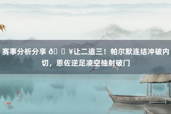 赛事分析分享 💥让二追三！帕尔默连结冲破内切，恩佐逆足凌空抽射破门